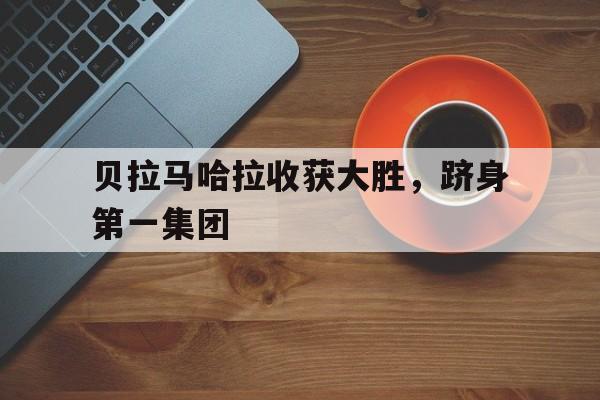 贝拉马哈拉收获大胜，跻身第一集团的简单介绍